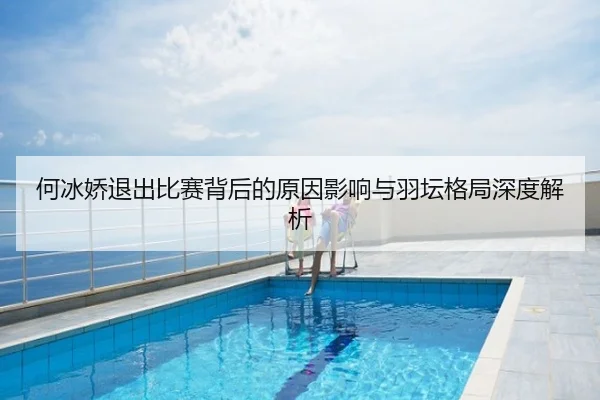 何冰娇退出比赛背后的原因影响与羽坛格局深度解析
