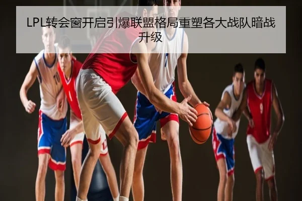 LPL转会窗开启引爆联盟格局重塑各大战队暗战升级