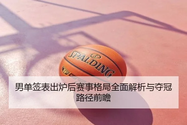 男单签表出炉后赛事格局全面解析与夺冠路径前瞻