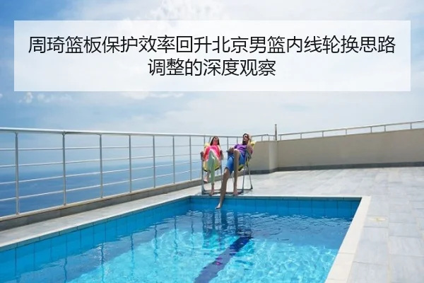 周琦篮板保护效率回升北京男篮内线轮换思路调整的深度观察