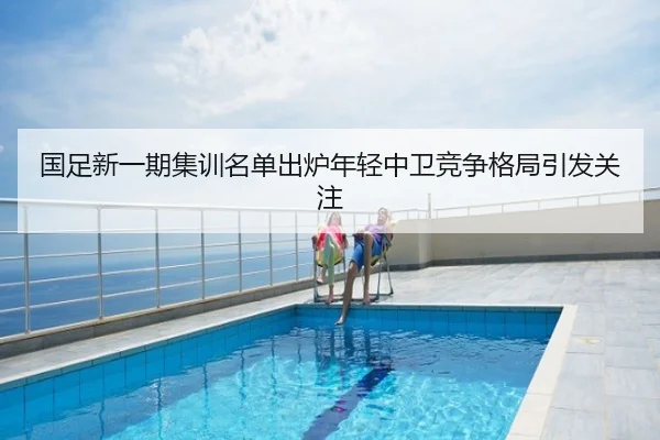 国足新一期集训名单出炉年轻中卫竞争格局引发关注