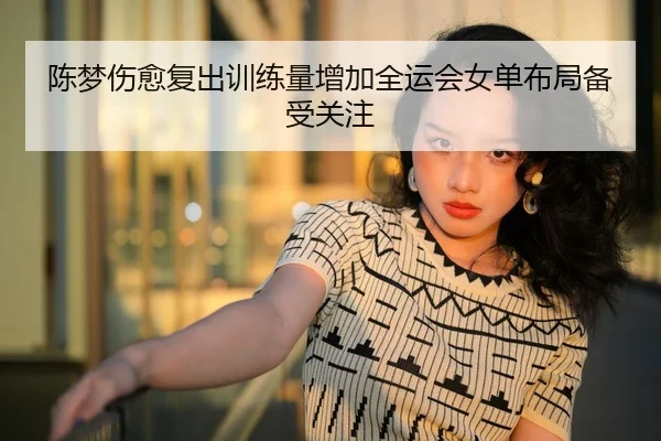 陈梦伤愈复出训练量增加全运会女单布局备受关注
