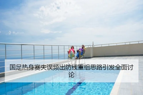 国足热身赛失误频出防线重组思路引发全面讨论