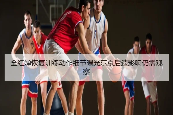 全红婵恢复训练动作细节曝光东京后遗影响仍需观察
