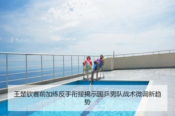 王楚钦赛前加练反手衔接揭示国乒男队战术微调新趋势